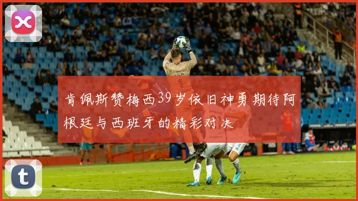 肯佩斯赞梅西39岁依旧神勇期待阿根廷与西班牙的精彩对决