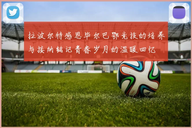 拉波尔特感恩毕尔巴鄂竞技的培养与接纳铭记青春岁月的温暖回忆