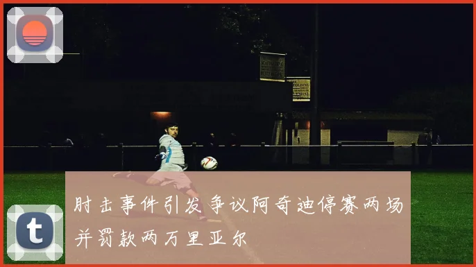 肘击事件引发争议阿奇迪停赛两场并罚款两万里亚尔