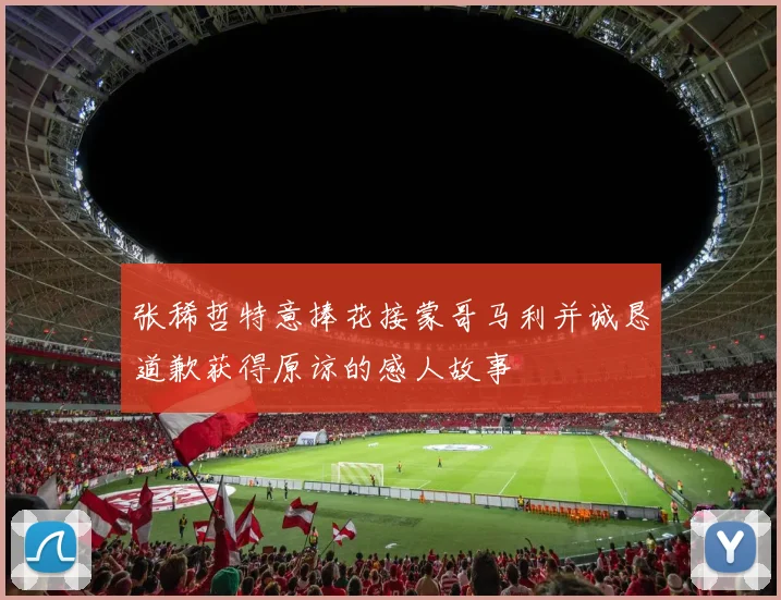 张稀哲特意捧花接蒙哥马利并诚恳道歉获得原谅的感人故事