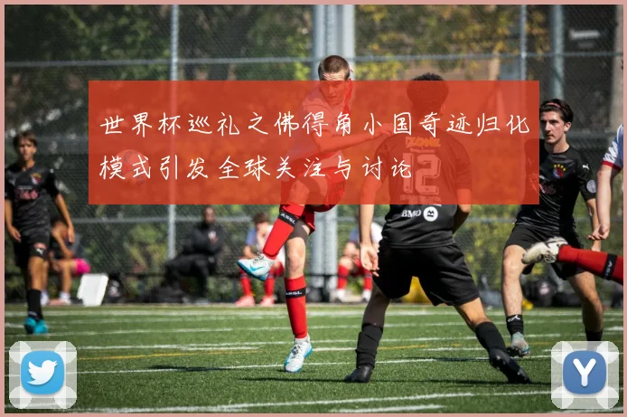 世界杯巡礼之佛得角小国奇迹归化模式引发全球关注与讨论