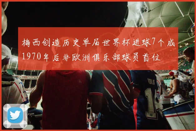 梅西创造历史单届世界杯进球7个成1970年后非欧洲俱乐部球员首位