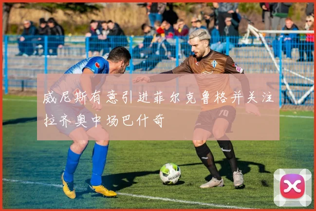 威尼斯有意引进菲尔克鲁格并关注拉齐奥中场巴什奇