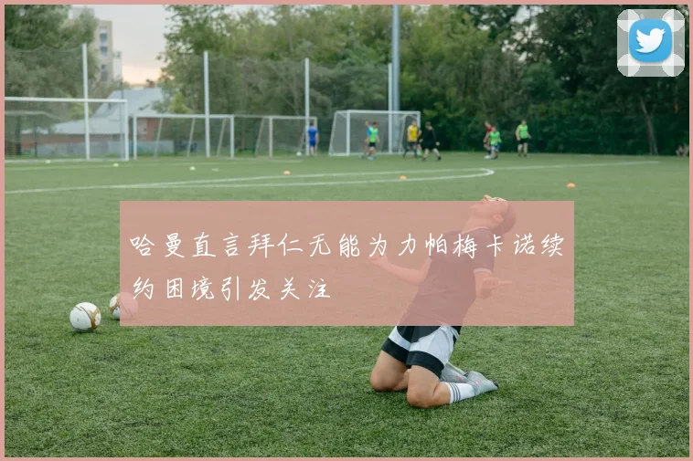 哈曼直言拜仁无能为力帕梅卡诺续约困境引发关注