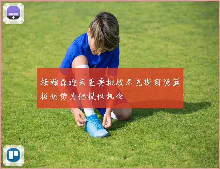 杨瀚森迎来重要挑战尼克斯前场篮板优势为他提供机会