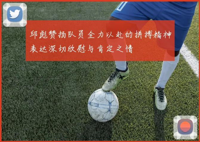 邱彪赞扬队员全力以赴的拼搏精神表达深切欣慰与肯定之情
