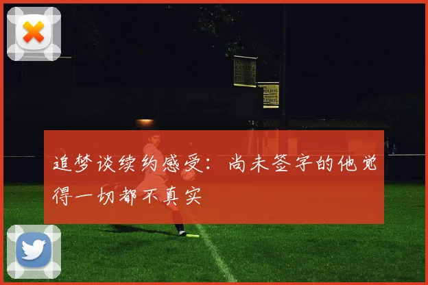 追梦谈续约感受：尚未签字的他觉得一切都不真实