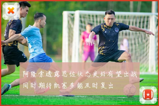 阿隆索透露恩佐状态良好有望出战同时期待凯塞多能及时复出