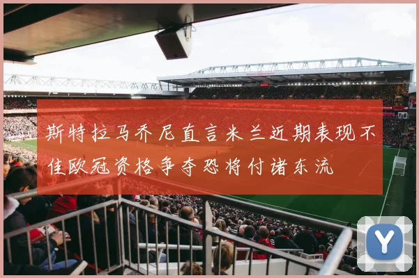 斯特拉马乔尼直言米兰近期表现不佳欧冠资格争夺恐将付诸东流