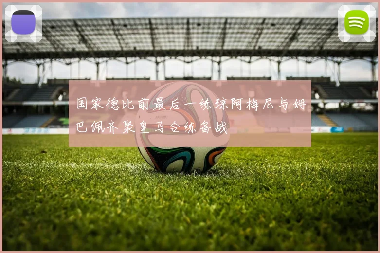 国家德比前最后一练琼阿梅尼与姆巴佩齐聚皇马合练备战