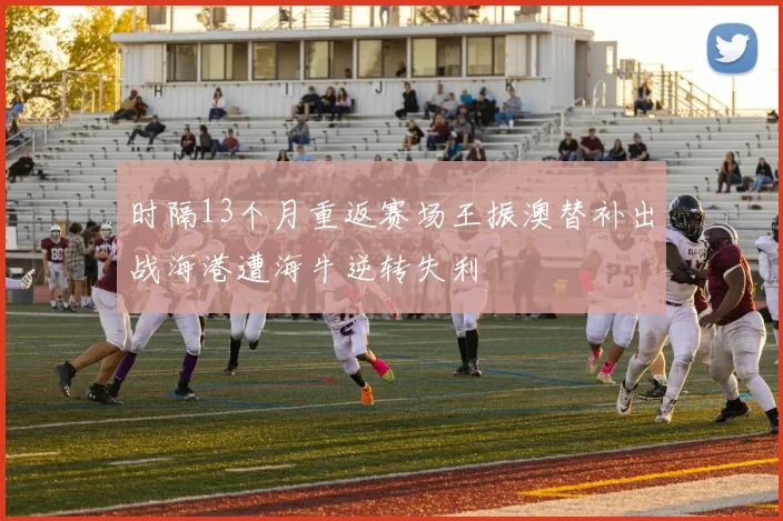 时隔13个月重返赛场王振澳替补出战海港遭海牛逆转失利