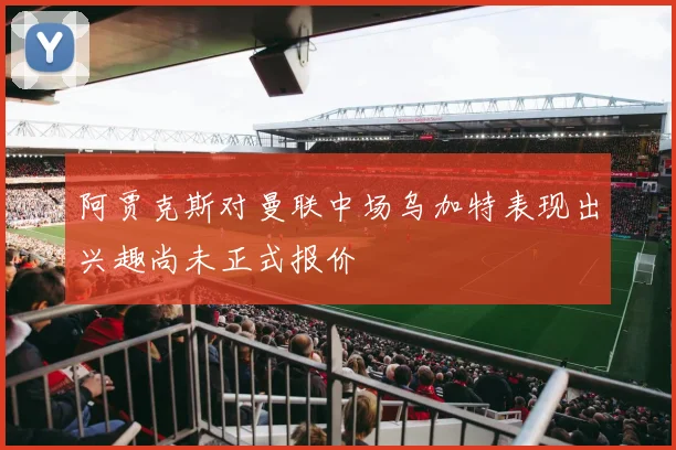 阿贾克斯对曼联中场乌加特表现出兴趣尚未正式报价