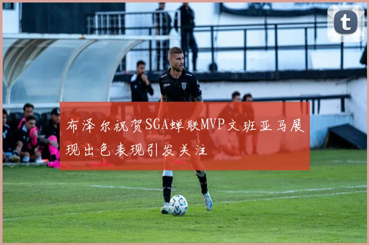 布泽尔祝贺SGA蝉联MVP文班亚马展现出色表现引发关注
