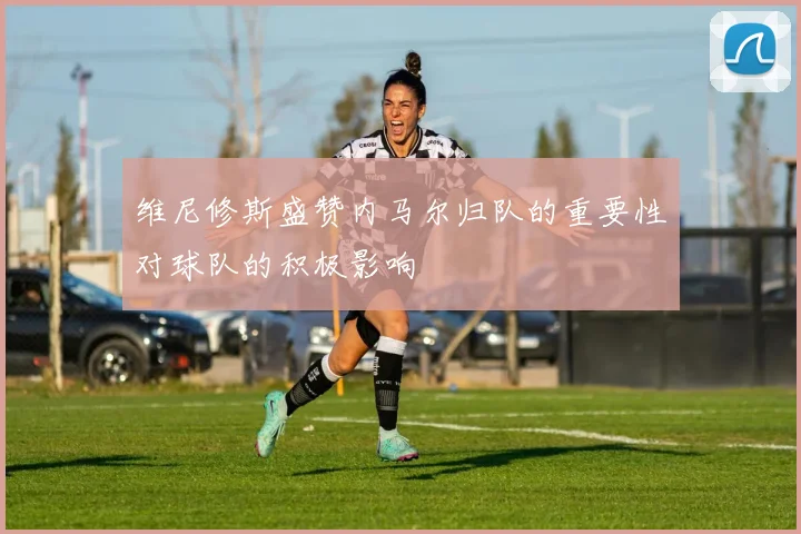维尼修斯盛赞内马尔归队的重要性对球队的积极影响
