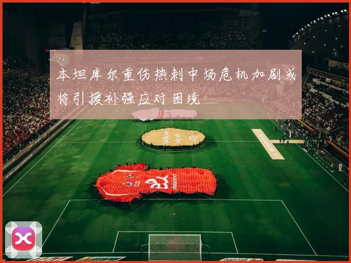 本坦库尔重伤热刺中场危机加剧或将引援补强应对困境
