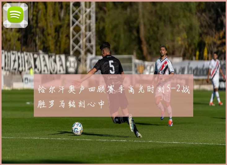 恰尔汗奥卢回顾赛季高光时刻5-2战胜罗马铭刻心中