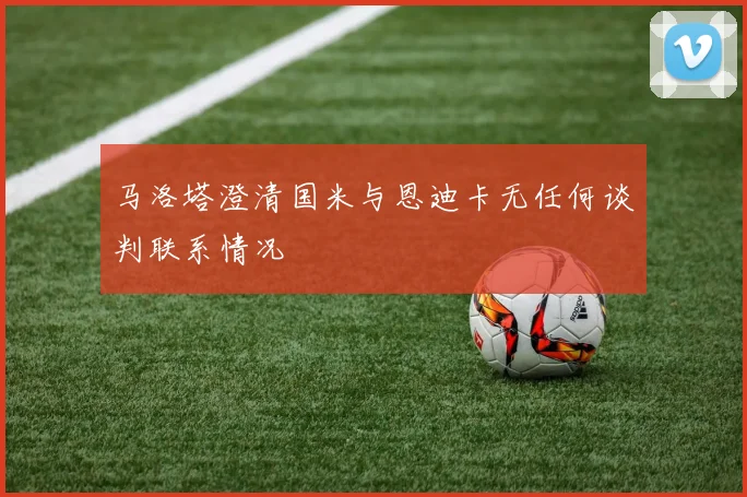 马洛塔澄清国米与恩迪卡无任何谈判联系情况