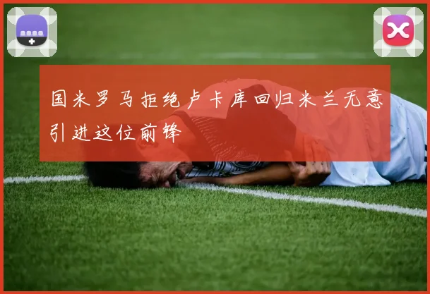国米罗马拒绝卢卡库回归米兰无意引进这位前锋