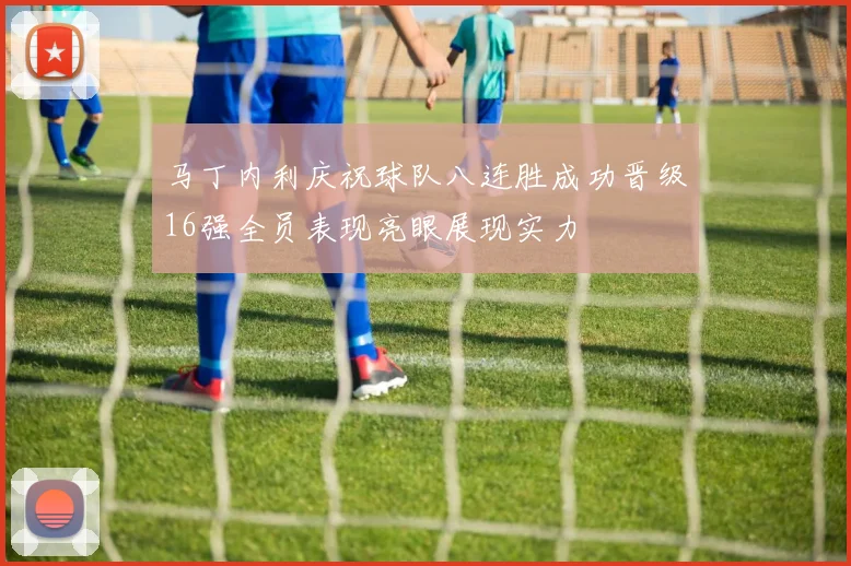 马丁内利庆祝球队八连胜成功晋级16强全员表现亮眼展现实力