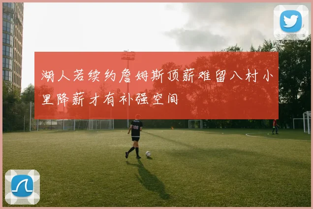 湖人若续约詹姆斯顶薪难留八村小里降薪才有补强空间