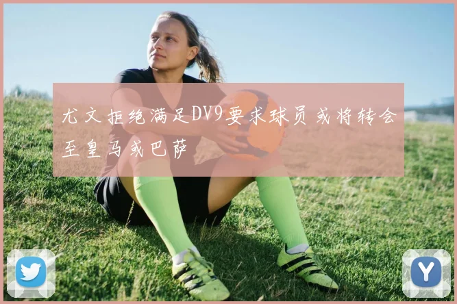 尤文拒绝满足DV9要求球员或将转会至皇马或巴萨