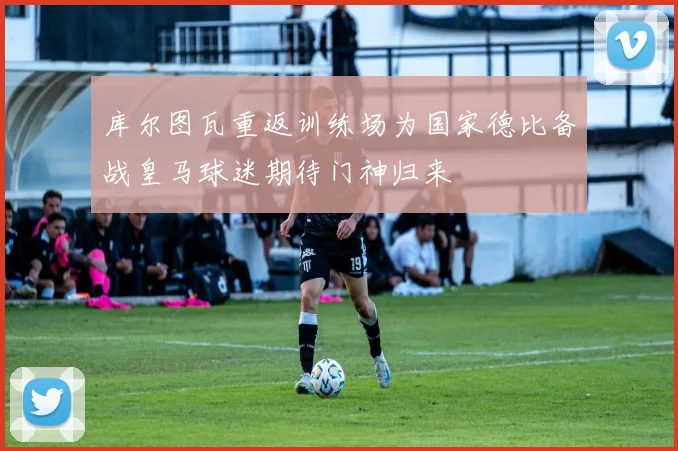 库尔图瓦重返训练场为国家德比备战皇马球迷期待门神归来